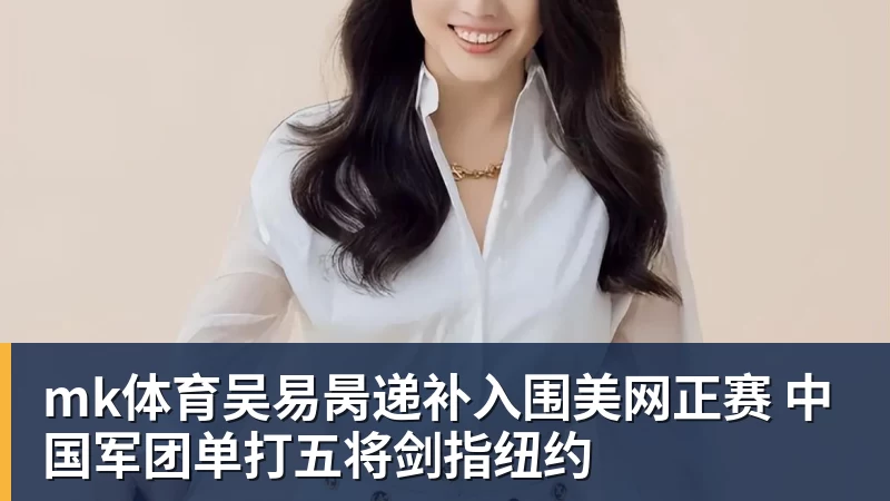 mk体育吴易昺递补入围美网正赛 中国军团单打五将剑指纽约