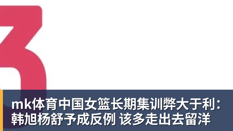 mk体育中国女篮长期集训弊大于利:韩旭杨舒予成反例 该多走出去留洋