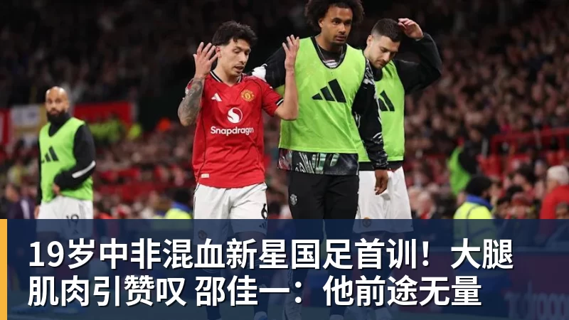 19岁中非混血新星国足首训！大腿肌肉引赞叹 邵佳一：他前途无量