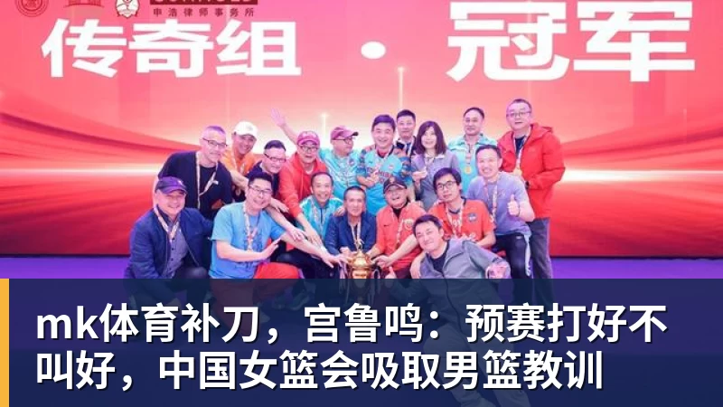 mk体育补刀，宫鲁鸣：预赛打好不叫好，中国女篮会吸取男篮教训