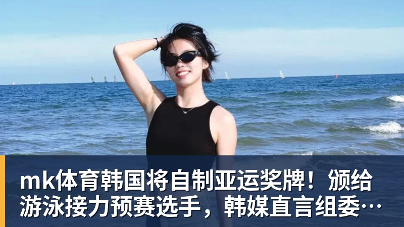 mk体育韩国将自制亚运奖牌！颁给游泳接力预赛选手，韩媒直言组委会违规