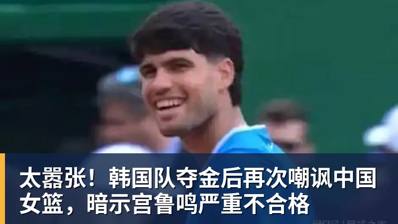 太嚣张!韩国队夺金后再次嘲讽中国女篮,暗示宫鲁鸣严重不合格