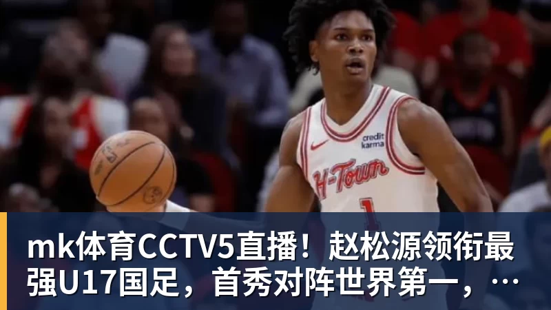 mk体育CCTV5直播!赵松源领衔最强U17国足,首秀对阵世界第一,胜率或不超10%