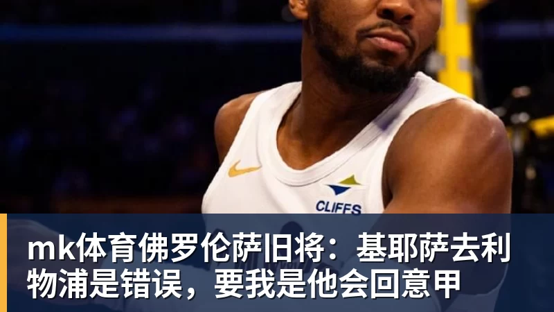 mk体育佛罗伦萨旧将:基耶萨去利物浦是错误,要我是他会回意甲