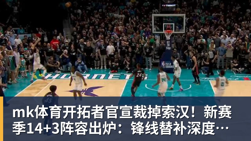 mk体育开拓者官宣裁掉索汉!新赛季14+3阵容出炉:锋线替补深度更差了